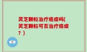 灵芝颗粒治疗癌症吗(灵芝颗粒可否治疗癌症？)