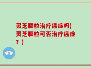 灵芝颗粒治疗癌症吗(灵芝颗粒可否治疗癌症？)