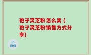 孢子灵芝粉怎么卖 (孢子灵芝粉销售方式分享)