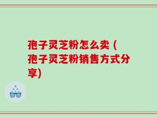 孢子灵芝粉怎么卖 (孢子灵芝粉销售方式分享)