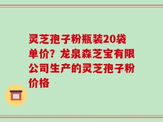 灵芝孢子粉瓶装20袋单价？龙泉森芝宝有限公司生产的灵芝孢子粉价格