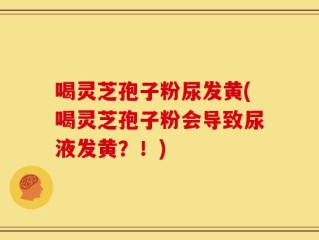 喝灵芝孢子粉尿发黄(喝灵芝孢子粉会导致尿液发黄？！)
