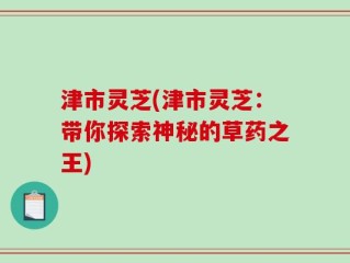 津市灵芝(津市灵芝：带你探索神秘的草药之王)