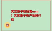 灵芝孢子粉胶囊oem？灵芝孢子粉产地排行榜