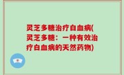 灵芝多糖治疗白血病(灵芝多糖：一种有效治疗白血病的天然药物)