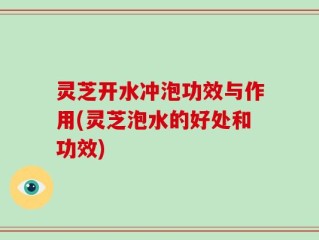 灵芝开水冲泡功效与作用(灵芝泡水的好处和功效)