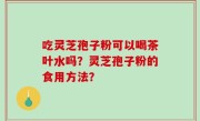 吃灵芝孢子粉可以喝茶叶水吗？灵芝孢子粉的食用方法？
