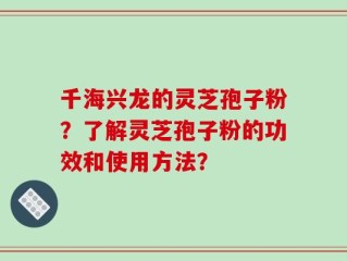 千海兴龙的灵芝孢子粉？了解灵芝孢子粉的功效和使用方法？