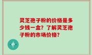 灵芝孢子粉的价格是多少钱一盒？了解灵芝孢子粉的市场价格？