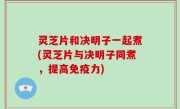 灵芝片和决明子一起煮(灵芝片与决明子同煮，提高免疫力)