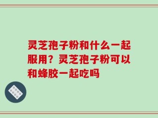 灵芝孢子粉和什么一起服用？灵芝孢子粉可以和蜂胶一起吃吗