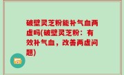 破壁灵芝粉能补气血两虚吗(破壁灵芝粉：有效补气血，改善两虚问题)