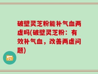 破壁灵芝粉能补气血两虚吗(破壁灵芝粉：有效补气血，改善两虚问题)