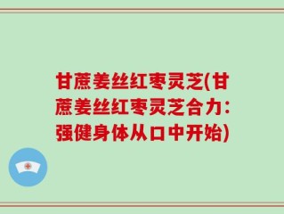甘蔗姜丝红枣灵芝(甘蔗姜丝红枣灵芝合力：强健身体从口中开始)