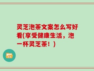 灵芝泡茶文案怎么写好看(享受健康生活，泡一杯灵芝茶！)