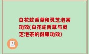 白花蛇舌草和灵芝泡茶功效(白花蛇舌草与灵芝泡茶的健康功效)