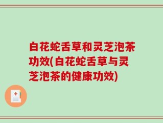 白花蛇舌草和灵芝泡茶功效(白花蛇舌草与灵芝泡茶的健康功效)
