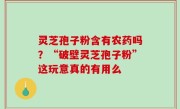 灵芝孢子粉含有农药吗？“破壁灵芝孢子粉”这玩意真的有用么