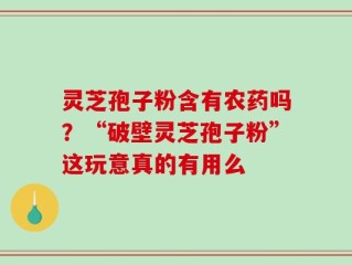 灵芝孢子粉含有农药吗？“破壁灵芝孢子粉”这玩意真的有用么