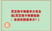 灵芝孢子用量多少克合适(灵芝孢子用量指南：合适克数是多少？)