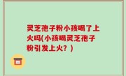 灵芝孢子粉小孩喝了上火吗(小孩喝灵芝孢子粉引发上火？)