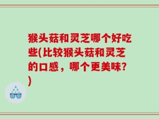猴头菇和灵芝哪个好吃些(比较猴头菇和灵芝的口感，哪个更美味？)
