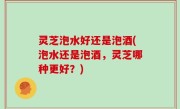 灵芝泡水好还是泡酒(泡水还是泡酒，灵芝哪种更好？)