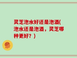 灵芝泡水好还是泡酒(泡水还是泡酒，灵芝哪种更好？)