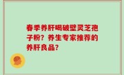 春季养肝喝破壁灵芝孢子粉？养生专家推荐的养肝良品？