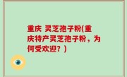 重庆 灵芝孢子粉(重庆特产灵芝孢子粉，为何受欢迎？)