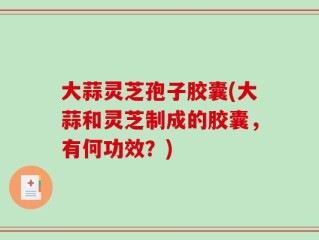 大蒜灵芝孢子胶囊(大蒜和灵芝制成的胶囊，有何功效？)