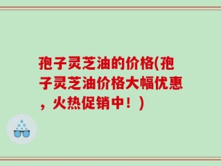 孢子灵芝油的价格(孢子灵芝油价格大幅优惠，火热促销中！)