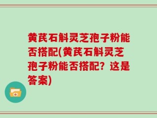 黄芪石斛灵芝孢子粉能否搭配(黄芪石斛灵芝孢子粉能否搭配？这是答案)