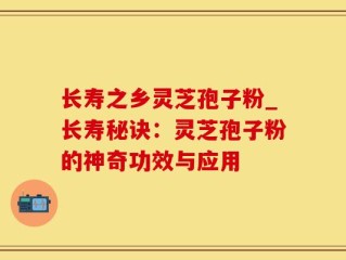 长寿之乡灵芝孢子粉_长寿秘诀：灵芝孢子粉的神奇功效与应用