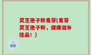 灵芝孢子粉麦芽(麦芽灵芝孢子粉，健康滋补佳品！)