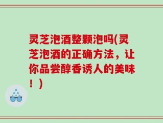 灵芝泡酒整颗泡吗(灵芝泡酒的正确方法，让你品尝醇香诱人的美味！)