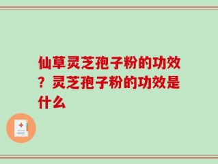 仙草灵芝孢子粉的功效？灵芝孢子粉的功效是什么