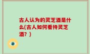 古人认为的灵芝酒是什么(古人如何看待灵芝酒？)