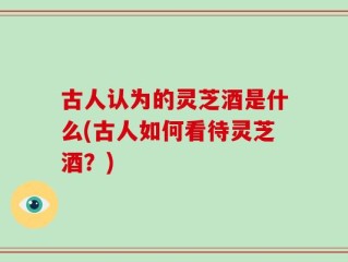 古人认为的灵芝酒是什么(古人如何看待灵芝酒？)