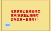 吃黄芪精口服液能喝灵芝吗(黄芪精口服液可否与灵芝一起使用？)