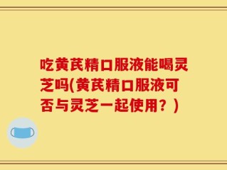 吃黄芪精口服液能喝灵芝吗(黄芪精口服液可否与灵芝一起使用？)