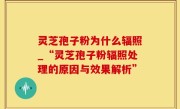 灵芝孢子粉为什么辐照_“灵芝孢子粉辐照处理的原因与效果解析”
