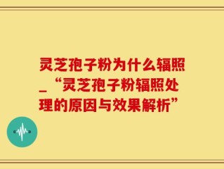 灵芝孢子粉为什么辐照_“灵芝孢子粉辐照处理的原因与效果解析”