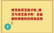 樟芝和灵芝孢子粉_樟芝与灵芝孢子粉：全面解析两者的异同及应用)