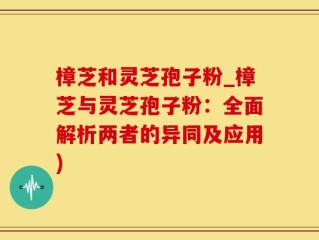樟芝和灵芝孢子粉_樟芝与灵芝孢子粉：全面解析两者的异同及应用)