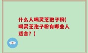 什么人喝灵芝孢子粉(喝灵芝孢子粉有哪些人适合？)