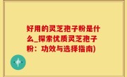 好用的灵芝孢子粉是什么_探索优质灵芝孢子粉：功效与选择指南)