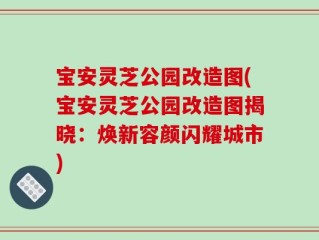 宝安灵芝公园改造图(宝安灵芝公园改造图揭晓：焕新容颜闪耀城市)