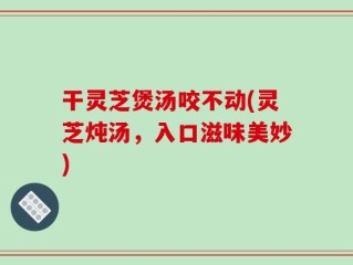 干灵芝煲汤咬不动(灵芝炖汤，入口滋味美妙)