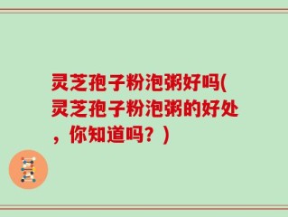 灵芝孢子粉泡粥好吗(灵芝孢子粉泡粥的好处，你知道吗？)